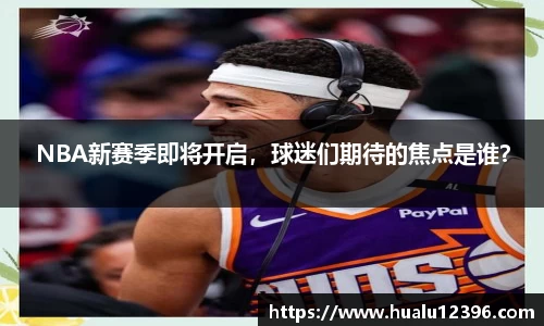 NBA新赛季即将开启，球迷们期待的焦点是谁？